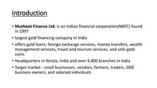 Introduction
• Muthoot Finance Ltd. is an Indian financial corporation(NBFC) found
in 1997
• largest gold financing company in India
• offers gold loans, foreign exchange services, money transfers, wealth
management services, travel and tourism services, and sells gold
coins
• Headquarters in Kerala, India and over 4,400 branches in India
• Target market - small businesses, vendors, farmers, traders, SME
business owners, and salaried individuals
 