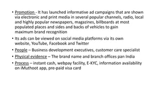 • Promotion - It has launched informative ad campaigns that are shown
via electronic and print media in several popular channels, radio, local
and highly popular newspapers, magazines, billboards at most
populated places and sides and backs of vehicles to gain
maximum brand recognition
• Its ads can be viewed on social media platforms via its own
website, YouTube, Facebook and Twitter
• People – Business development executives, customer care specialist
• Physical evidence – The brand name and branch offices pan India
• Process – instant cash, webpay facility, E-KYC, information availability
on iMuthoot app, pre-paid visa card
 