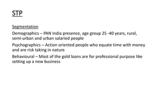 STP
Segmentation
Demographics – PAN India presence, age group 25 -40 years, rural,
semi-urban and urban salaried people
Psychographics – Action oriented people who equate time with money
and are risk taking in nature
Behavioural – Most of the gold loans are for professional purpose like
setting up a new business
 
