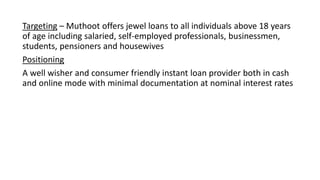 Targeting – Muthoot offers jewel loans to all individuals above 18 years
of age including salaried, self-employed professionals, businessmen,
students, pensioners and housewives
Positioning
A well wisher and consumer friendly instant loan provider both in cash
and online mode with minimal documentation at nominal interest rates
 