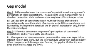 Gap model
Gap 1 : Difference between the consumers’ expectation and management’s
perceptions of those expectations. This gap exists since management has a
standard perception while each customer may have different expectation.
Ex: Let’s say 80% of consumers expect muthoot finance branch to be
accessible easily from their place of residence while 20% demand door step
loan facility. Management perceives the 1st group’s expectation only, hence
there is a small gap
Gap 2: Difference between management’s perceptions of consumer’s
expectations and service quality specification.
Ex: Management of many companies perceives that consumer expects low
interest rate on gold loans.(But the interest figure varies with each company)
When compared with Manappuram finance, this gap for Muthoot is less
since their interest rates are lower.
 