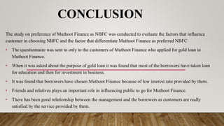 CONCLUSION
The study on preference of Muthoot Finance as NBFC was conducted to evaluate the factors that influence
customer in choosing NBFC and the factor that differentiate Muthoot Finance as preferred NBFC
• The questionnaire was sent to only to the customers of Muthoot Finance who applied for gold loan in
Muthoot Finance.
• When it was asked about the purpose of gold loan it was found that most of the borrowers have taken loan
for education and then for investment in business.
• It was found that borrowers have chosen Muthoot Finance because of low interest rate provided by them.
• Friends and relatives plays an important role in influencing public to go for Muthoot Finance.
• There has been good relationship between the management and the borrowers as customers are really
satisfied by the service provided by them.
 