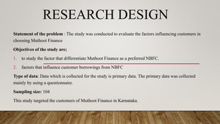 RESEARCH DESIGN
Statement of the problem : The study was conducted to evaluate the factors influencing customers in
choosing Muthoot Finance
Objectives of the study are;
1. to study the factor that differentiate Muthoot Finance as a preferred NBFC.
2. factors that influence customer borrowings from NBFC
Type of data: Data which is collected for the study is primary data. The primary data was collected
mainly by using a questionnaire.
Sampling size: 104
This study targeted the customers of Muthoot Finance in Karnataka.
 