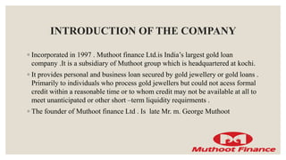 INTRODUCTION OF THE COMPANY
◦ Incorporated in 1997 . Muthoot finance Ltd.is India’s largest gold loan
company .It is a subsidiary of Muthoot group which is headquartered at kochi.
◦ It provides personal and business loan secured by gold jewellery or gold loans .
Primarily to individuals who process gold jewellers but could not acess formal
credit within a reasonable time or to whom credit may not be available at all to
meet unanticipated or other short –term liquidity requirments .
◦ The founder of Muthoot finance Ltd . Is late Mr. m. George Muthoot
 