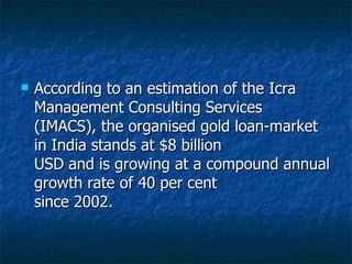 According to an estimation of the Icra Management Consulting Services (IMACS), the organised gold loan-market in India stands at $8 billion USD and is growing at a compound annual growth rate of 40 per cent since 2002.  