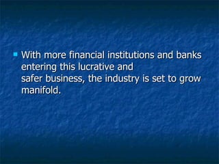 With more financial institutions and banks entering this lucrative and safer business, the industry is set to grow manifold. 