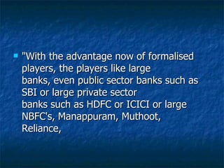 "With the advantage now of formalised players, the players like large banks, even public sector banks such as SBI or large private sector banks such as HDFC or ICICI or large NBFC's, Manappuram, Muthoot, Reliance,  