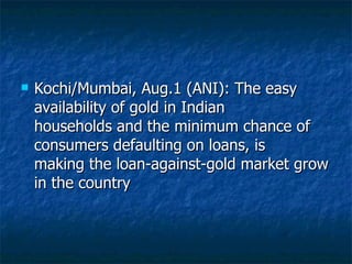 Kochi/Mumbai, Aug.1 (ANI): The easy availability of gold in Indian households and the minimum chance of consumers defaulting on loans, is making the loan-against-gold market grow in the country  