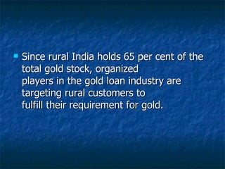 Since rural India holds 65 per cent of the total gold stock, organized players in the gold loan industry are targeting rural customers to fulfill their requirement for gold.  