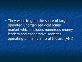 They want to grab the share of large-operated unorganized gold loans market which includes numerous money lenders and cooperative societies operating primarily in rural Indian. (ANI)  