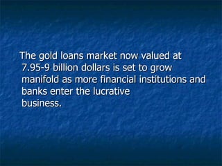 The gold loans market now valued at 7.95-9 billion dollars is set to grow manifold as more financial institutions and banks enter the lucrative business.  