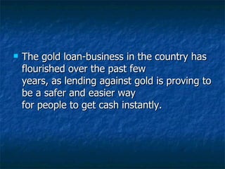 The gold loan-business in the country has flourished over the past few years, as lending against gold is proving to be a safer and easier way for people to get cash instantly.  