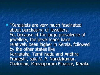 "Keralaiets are very much fascinated about purchasing of jewellery. So, because of the large prevalence of jewellery, the jewel loans have relatively been higher in Kerala, followed by the other states like Karnataka, Tamil Nadu and Andhra Pradesh", said V. P. Nandakumar, Chairman, Manappuram Finance, Kerala.  