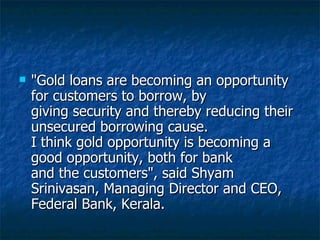 "Gold loans are becoming an opportunity for customers to borrow, by giving security and thereby reducing their unsecured borrowing cause. I think gold opportunity is becoming a good opportunity, both for bank and the customers", said Shyam Srinivasan, Managing Director and CEO, Federal Bank, Kerala.  