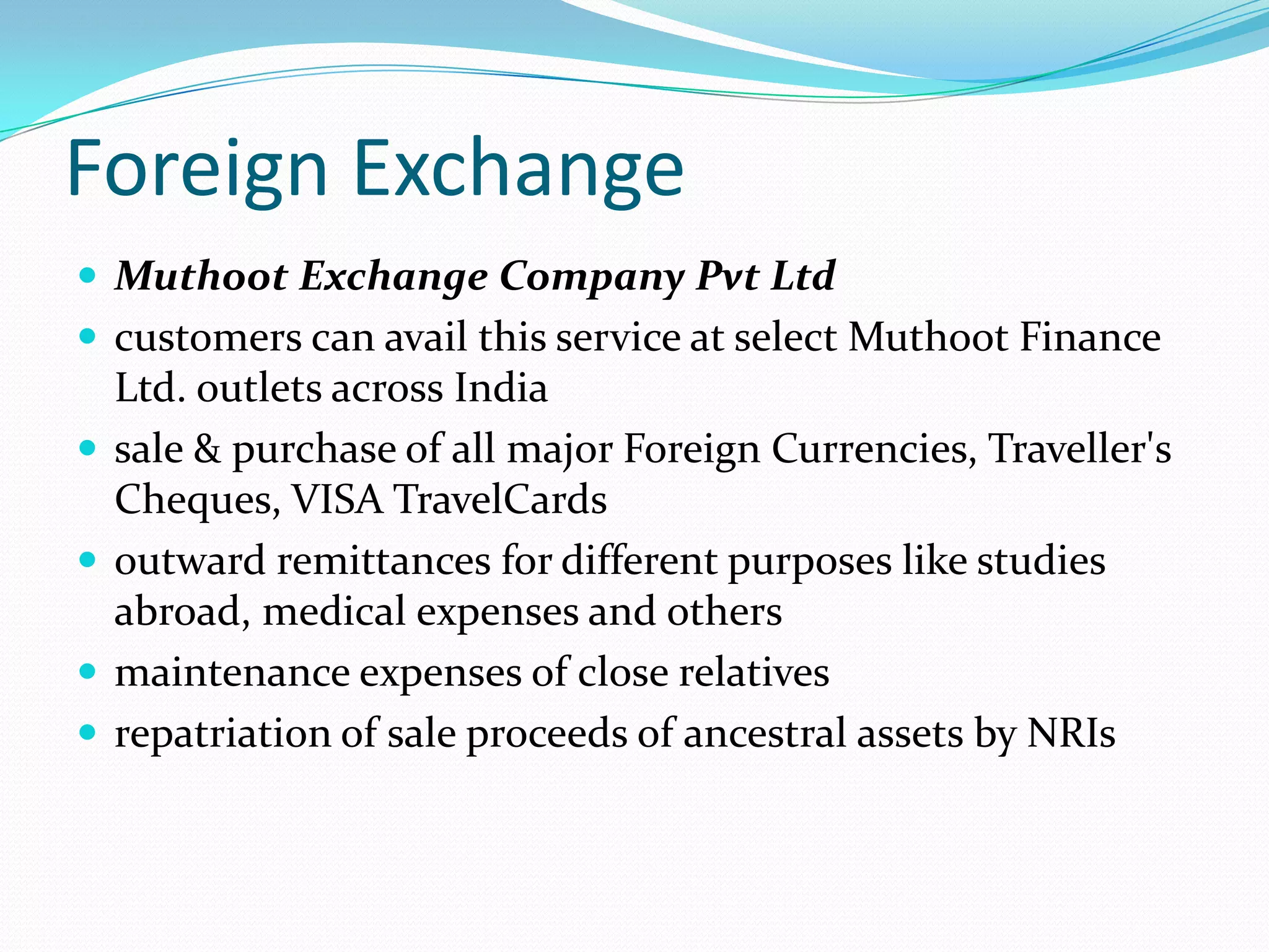 Foreign Exchange
 Muthoot Exchange Company Pvt Ltd
 customers can avail this service at select Muthoot Finance
Ltd. outlets across India
 sale & purchase of all major Foreign Currencies, Traveller's
Cheques, VISA TravelCards
 outward remittances for different purposes like studies
abroad, medical expenses and others
 maintenance expenses of close relatives
 repatriation of sale proceeds of ancestral assets by NRIs
 