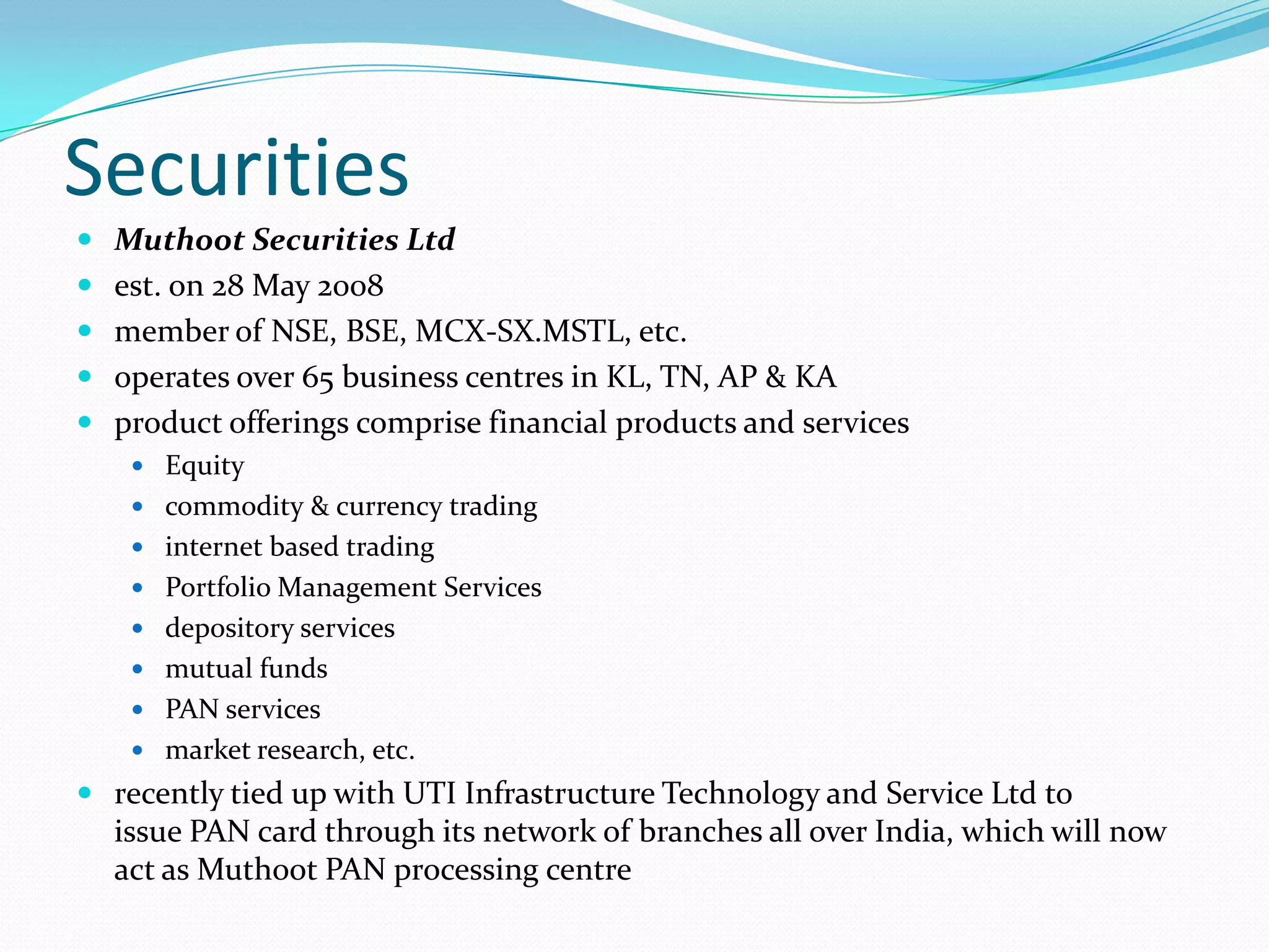 Securities
 Muthoot Securities Ltd
 est. on 28 May 2008
 member of NSE, BSE, MCX-SX.MSTL, etc.
 operates over 65 business centres in KL, TN, AP & KA
 product offerings comprise financial products and services
 Equity
 commodity & currency trading
 internet based trading
 Portfolio Management Services
 depository services
 mutual funds
 PAN services
 market research, etc.
 recently tied up with UTI Infrastructure Technology and Service Ltd to
issue PAN card through its network of branches all over India, which will now
act as Muthoot PAN processing centre
 