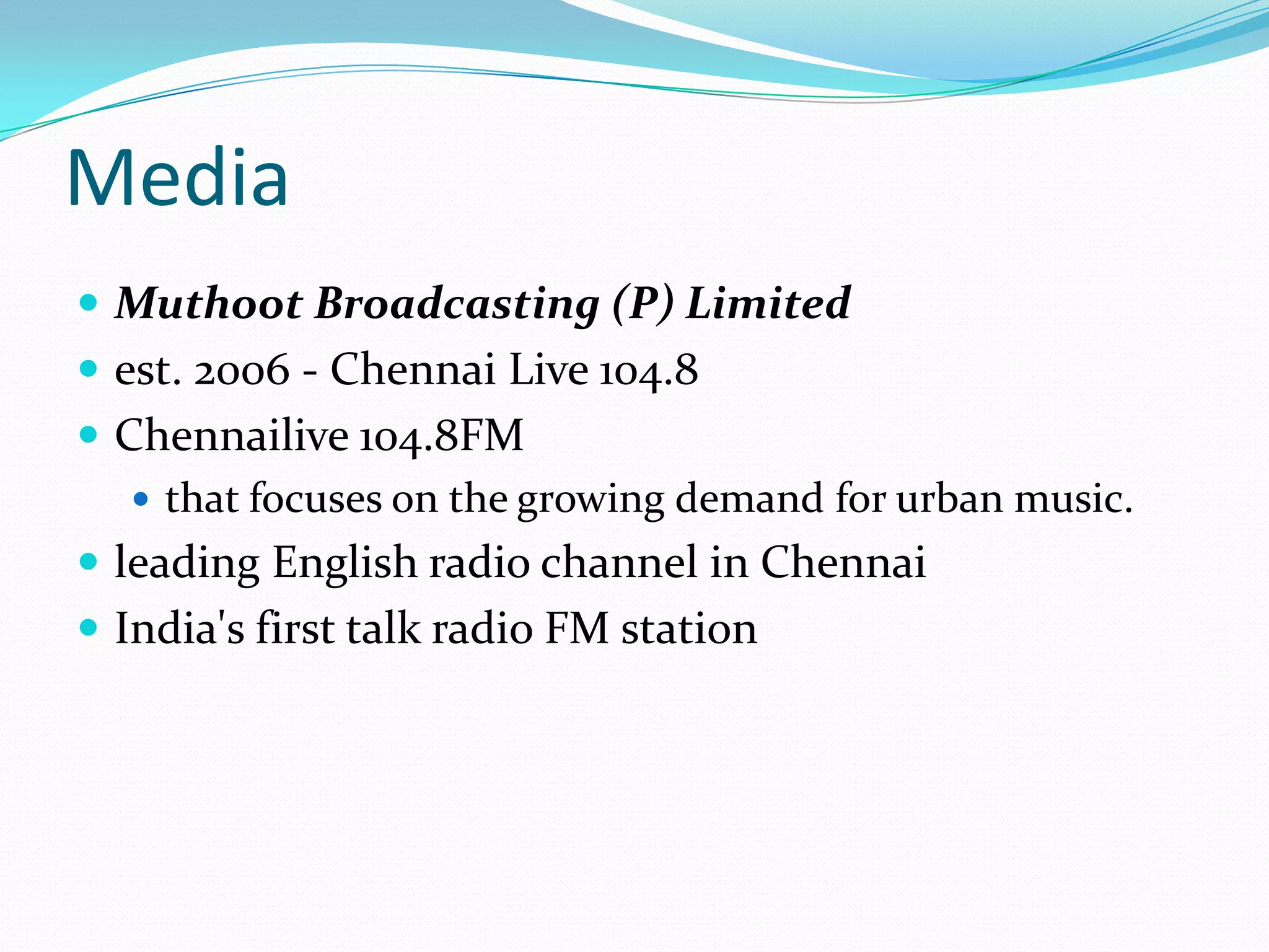 Media
 Muthoot Broadcasting (P) Limited
 est. 2006 - Chennai Live 104.8
 Chennailive 104.8FM
 that focuses on the growing demand for urban music.
 leading English radio channel in Chennai
 India's first talk radio FM station
 