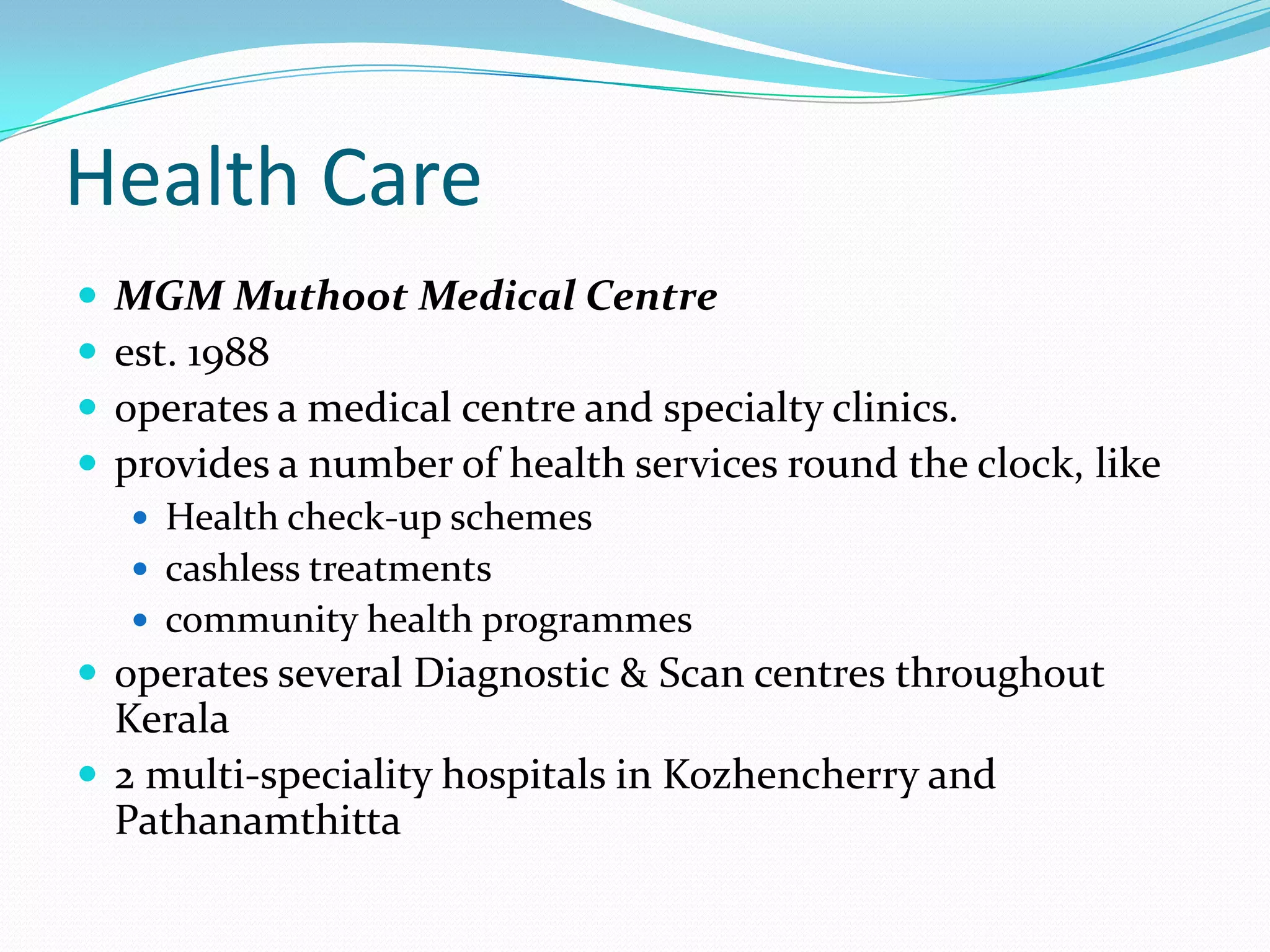 Health Care
 MGM Muthoot Medical Centre
 est. 1988
 operates a medical centre and specialty clinics.
 provides a number of health services round the clock, like
 Health check-up schemes
 cashless treatments
 community health programmes
 operates several Diagnostic & Scan centres throughout
Kerala
 2 multi-speciality hospitals in Kozhencherry and
Pathanamthitta
 
