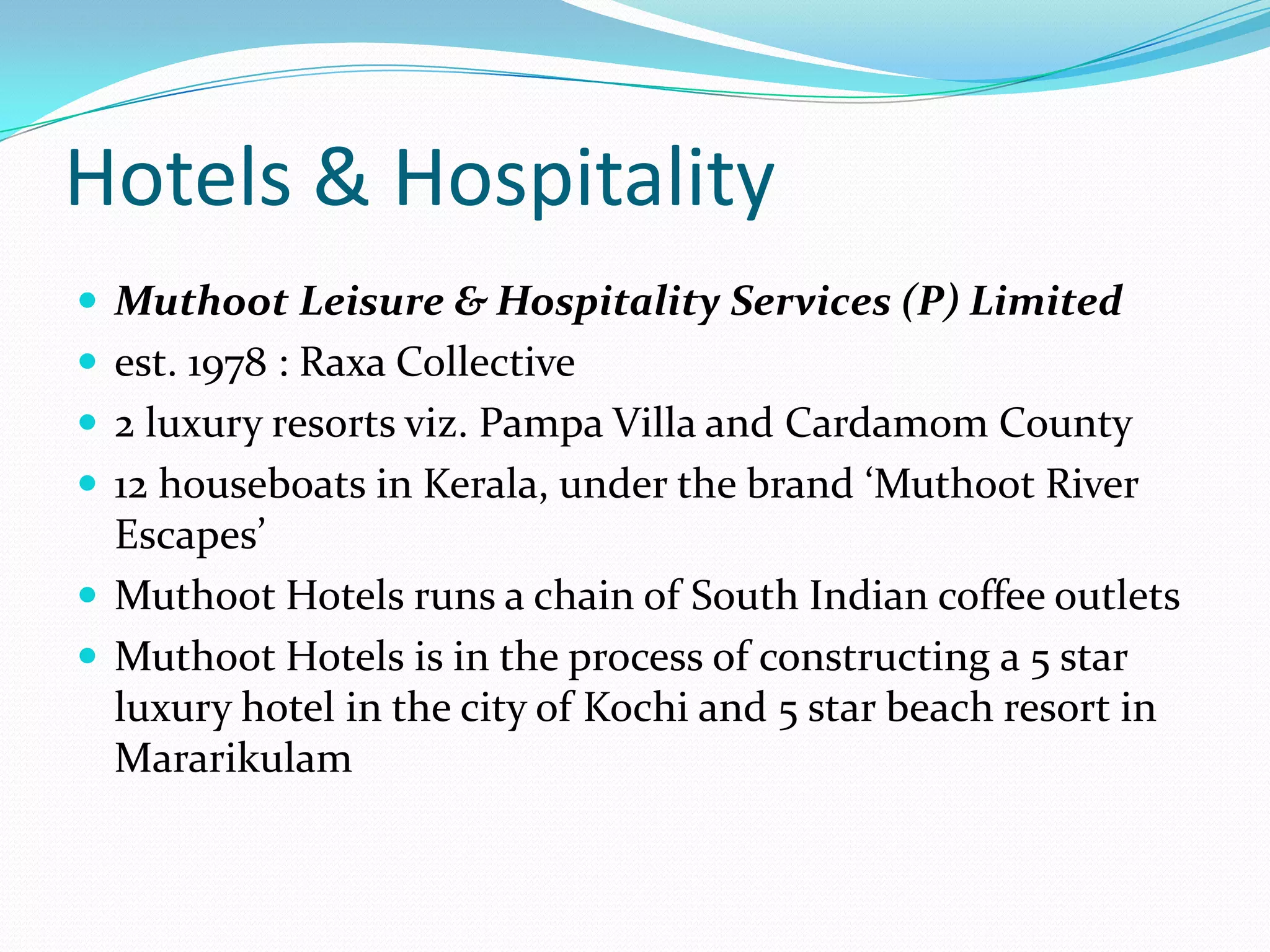 Hotels & Hospitality
 Muthoot Leisure & Hospitality Services (P) Limited
 est. 1978 : Raxa Collective
 2 luxury resorts viz. Pampa Villa and Cardamom County
 12 houseboats in Kerala, under the brand ‘Muthoot River
Escapes’
 Muthoot Hotels runs a chain of South Indian coffee outlets
 Muthoot Hotels is in the process of constructing a 5 star
luxury hotel in the city of Kochi and 5 star beach resort in
Mararikulam
 