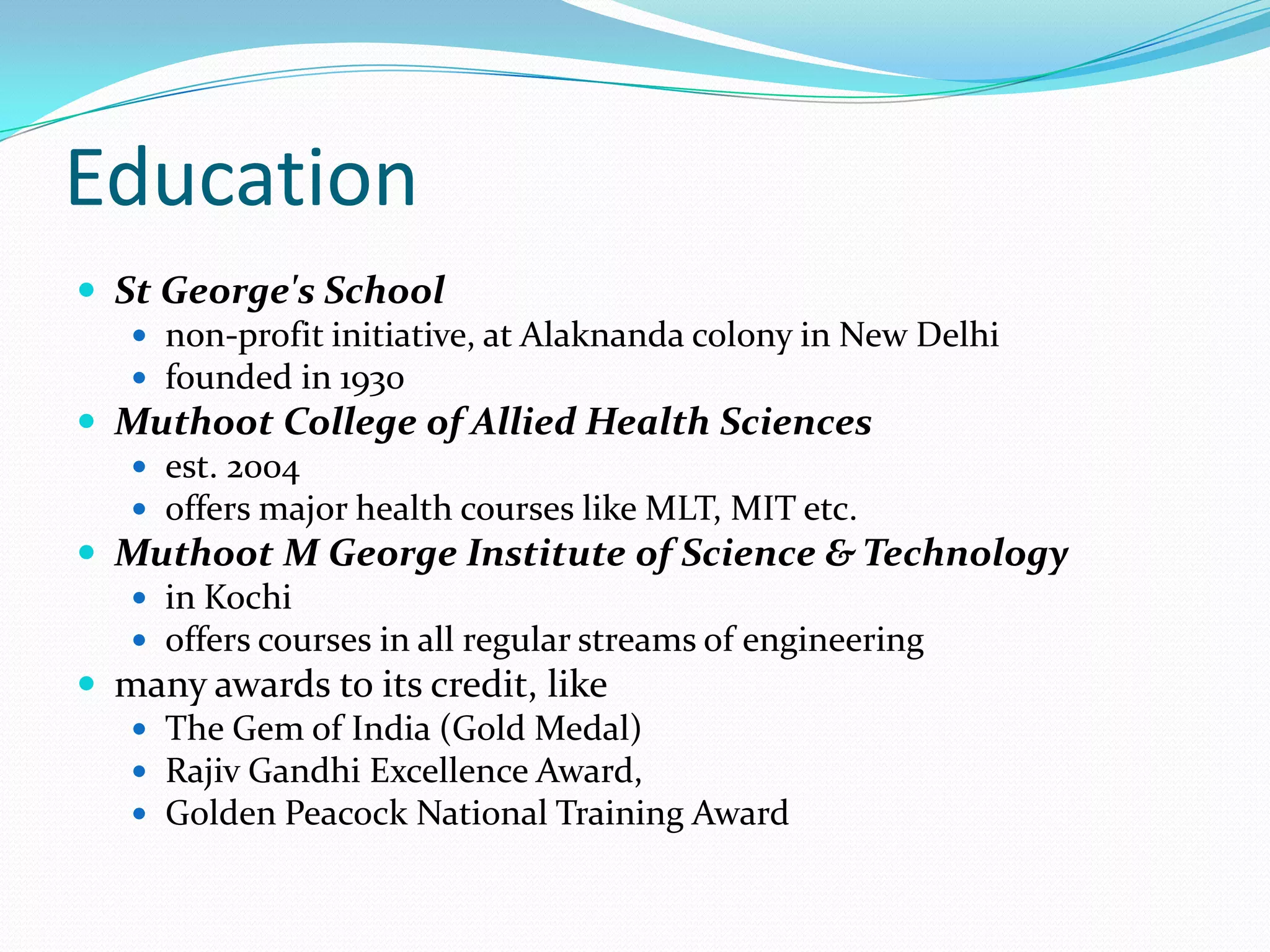 Education
 St George's School
 non-profit initiative, at Alaknanda colony in New Delhi
 founded in 1930
 Muthoot College of Allied Health Sciences
 est. 2004
 offers major health courses like MLT, MIT etc.
 Muthoot M George Institute of Science & Technology
 in Kochi
 offers courses in all regular streams of engineering
 many awards to its credit, like
 The Gem of India (Gold Medal)
 Rajiv Gandhi Excellence Award,
 Golden Peacock National Training Award
 