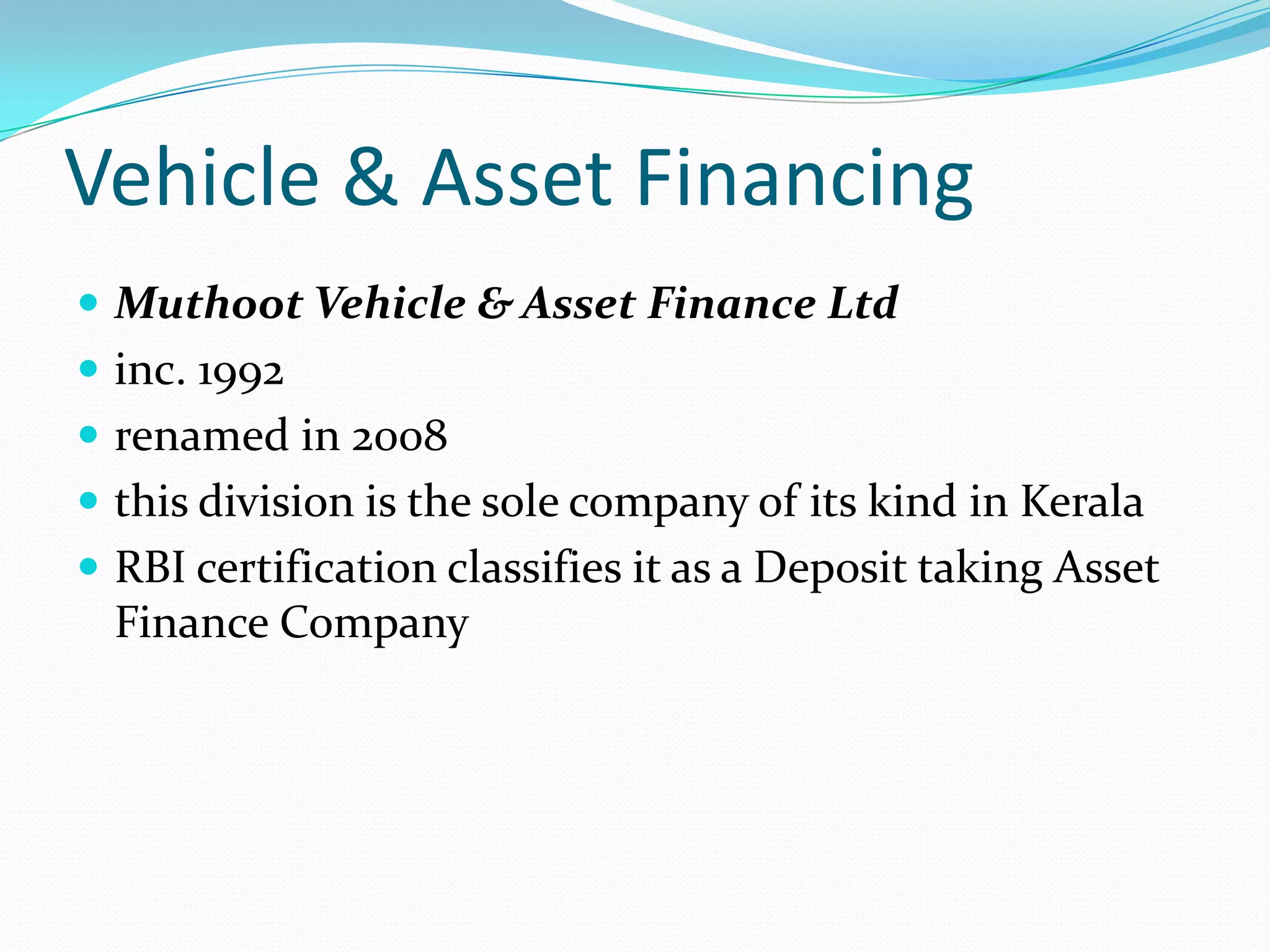 Vehicle & Asset Financing
 Muthoot Vehicle & Asset Finance Ltd
 inc. 1992
 renamed in 2008
 this division is the sole company of its kind in Kerala
 RBI certification classifies it as a Deposit taking Asset
Finance Company
 