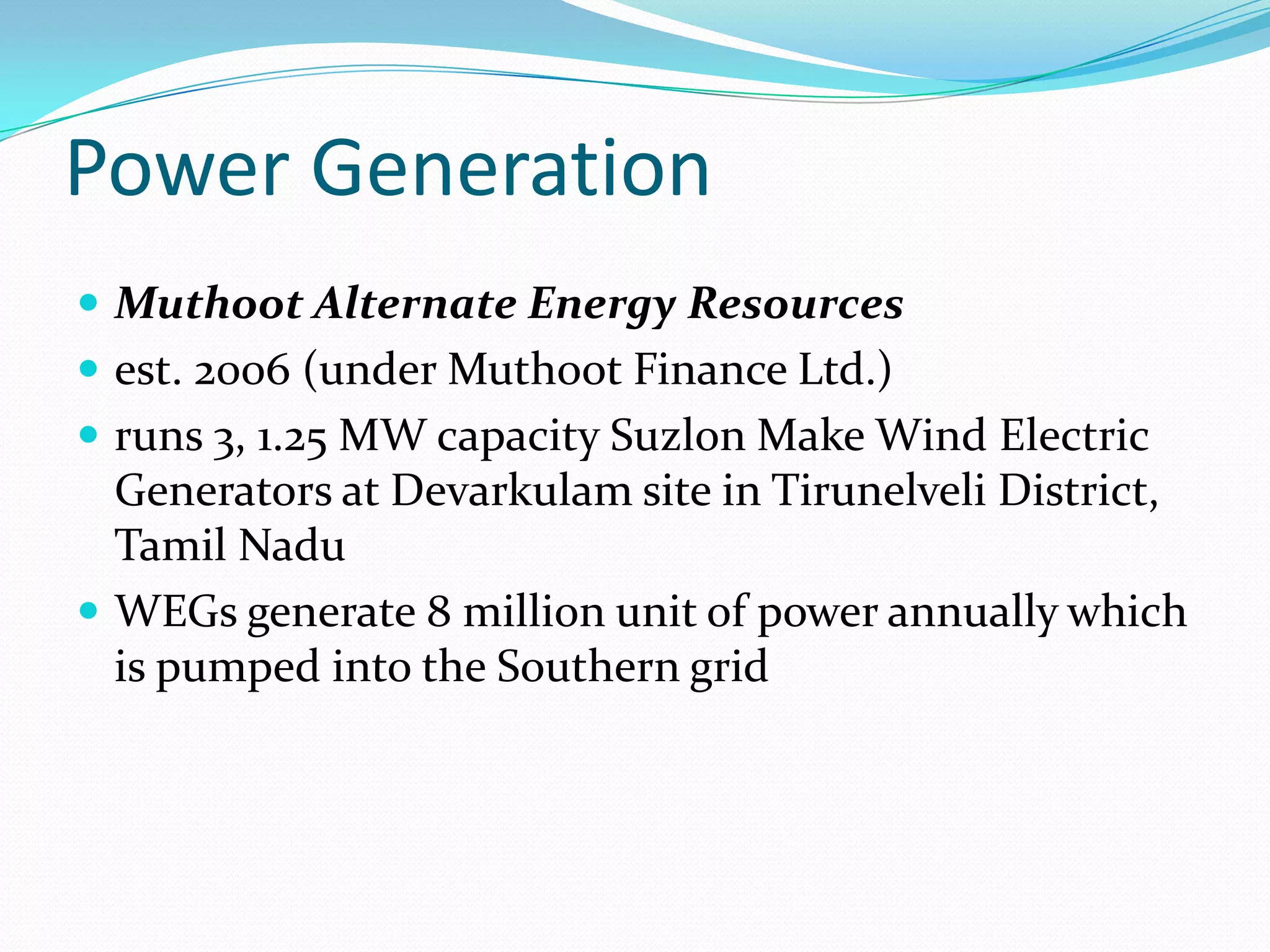 Power Generation
 Muthoot Alternate Energy Resources
 est. 2006 (under Muthoot Finance Ltd.)
 runs 3, 1.25 MW capacity Suzlon Make Wind Electric
Generators at Devarkulam site in Tirunelveli District,
Tamil Nadu
 WEGs generate 8 million unit of power annually which
is pumped into the Southern grid
 