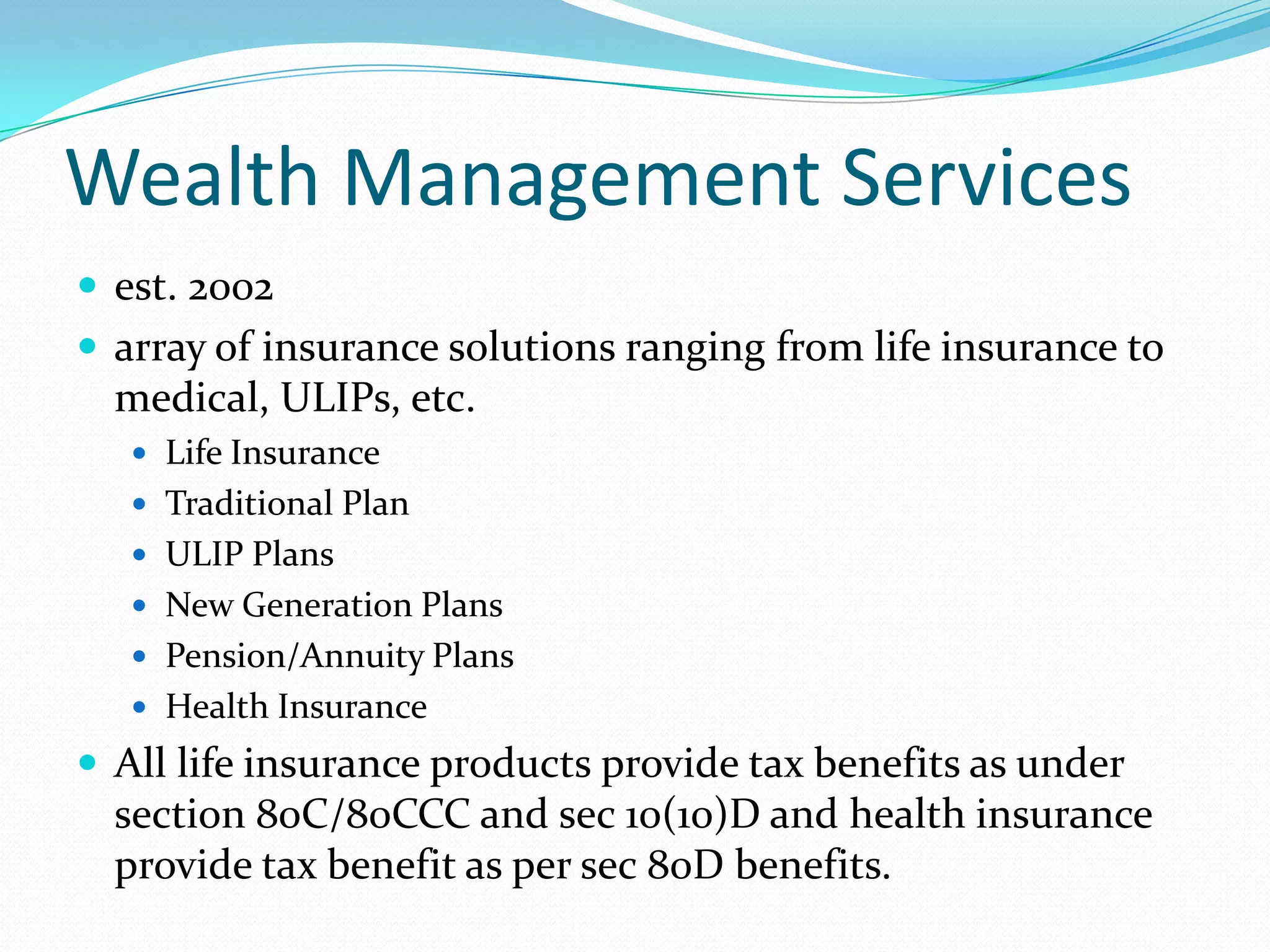 Wealth Management Services
 est. 2002
 array of insurance solutions ranging from life insurance to
medical, ULIPs, etc.
 Life Insurance
 Traditional Plan
 ULIP Plans
 New Generation Plans
 Pension/Annuity Plans
 Health Insurance
 All life insurance products provide tax benefits as under
section 80C/80CCC and sec 10(10)D and health insurance
provide tax benefit as per sec 80D benefits.
 