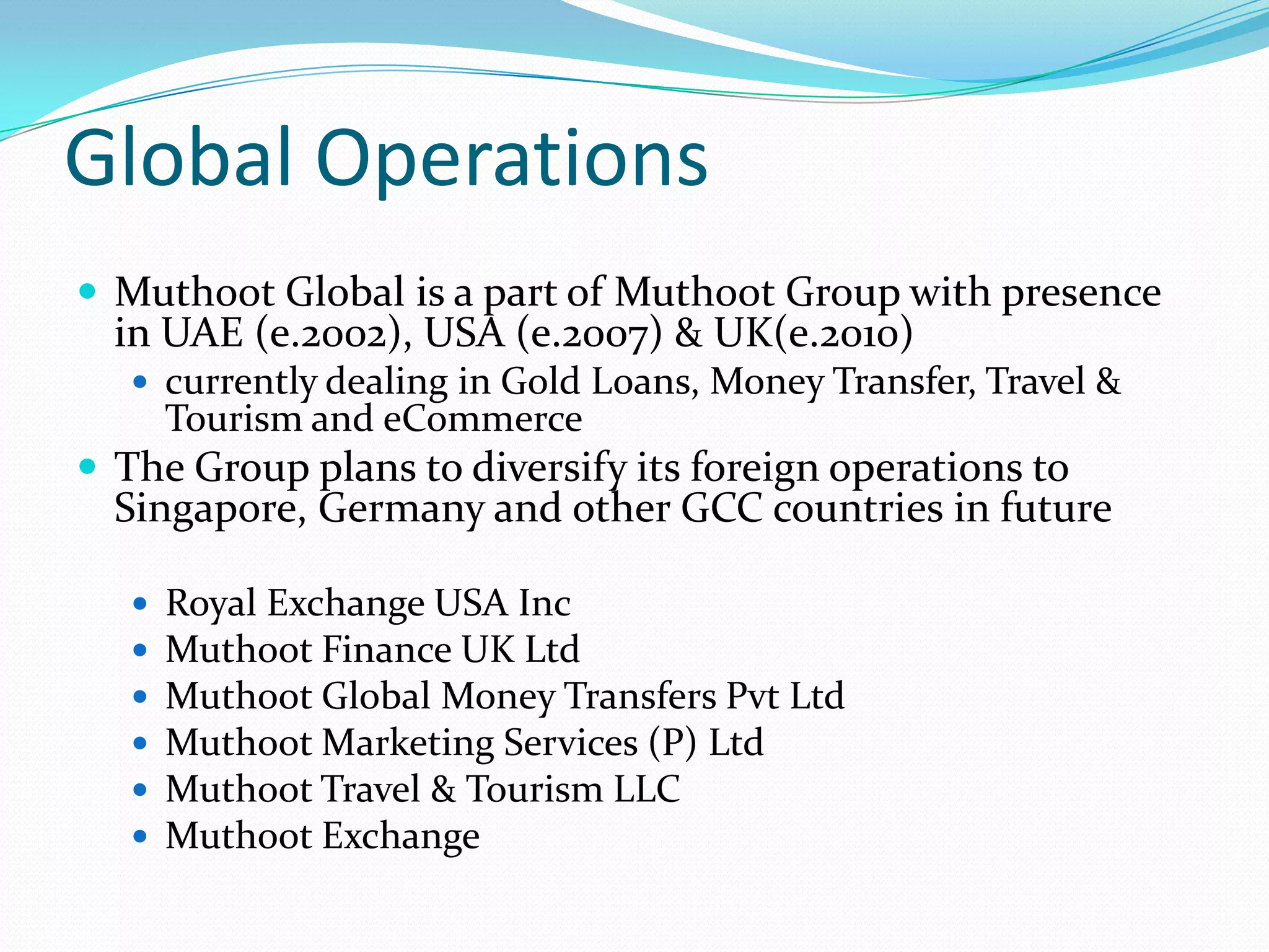 Global Operations
 Muthoot Global is a part of Muthoot Group with presence
in UAE (e.2002), USA (e.2007) & UK(e.2010)
 currently dealing in Gold Loans, Money Transfer, Travel &
Tourism and eCommerce
 The Group plans to diversify its foreign operations to
Singapore, Germany and other GCC countries in future
 Royal Exchange USA Inc
 Muthoot Finance UK Ltd
 Muthoot Global Money Transfers Pvt Ltd
 Muthoot Marketing Services (P) Ltd
 Muthoot Travel & Tourism LLC
 Muthoot Exchange
 