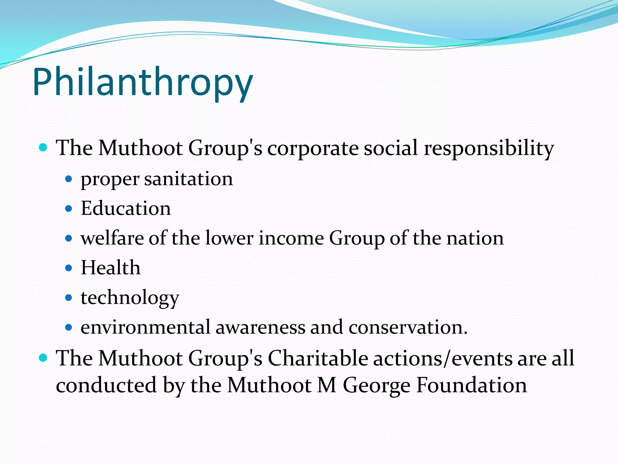 Philanthropy
 The Muthoot Group's corporate social responsibility
 proper sanitation
 Education
 welfare of the lower income Group of the nation
 Health
 technology
 environmental awareness and conservation.
 The Muthoot Group's Charitable actions/events are all
conducted by the Muthoot M George Foundation
 