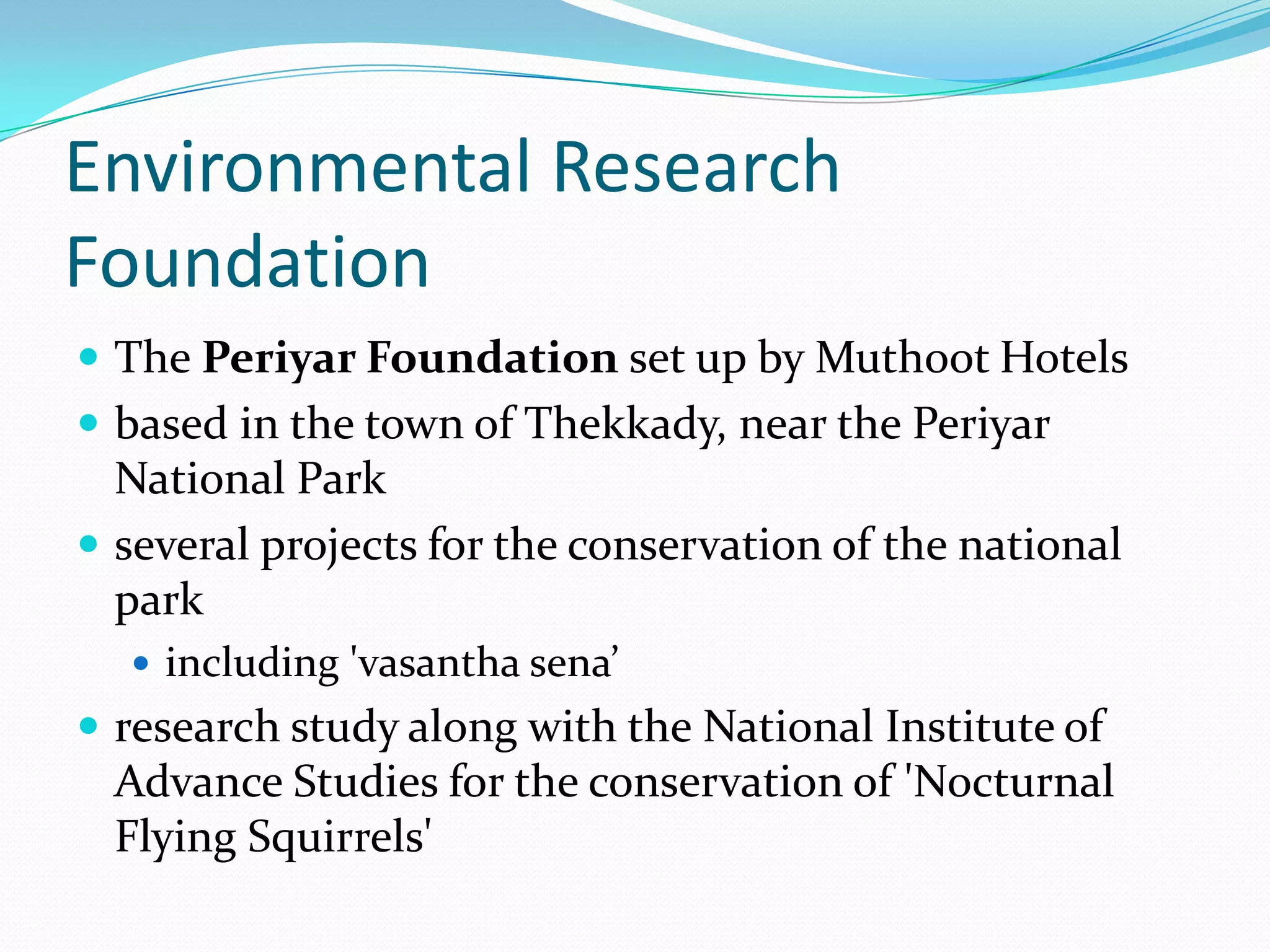 Environmental Research
Foundation
 The Periyar Foundation set up by Muthoot Hotels
 based in the town of Thekkady, near the Periyar
National Park
 several projects for the conservation of the national
park
 including 'vasantha sena’
 research study along with the National Institute of
Advance Studies for the conservation of 'Nocturnal
Flying Squirrels'
 