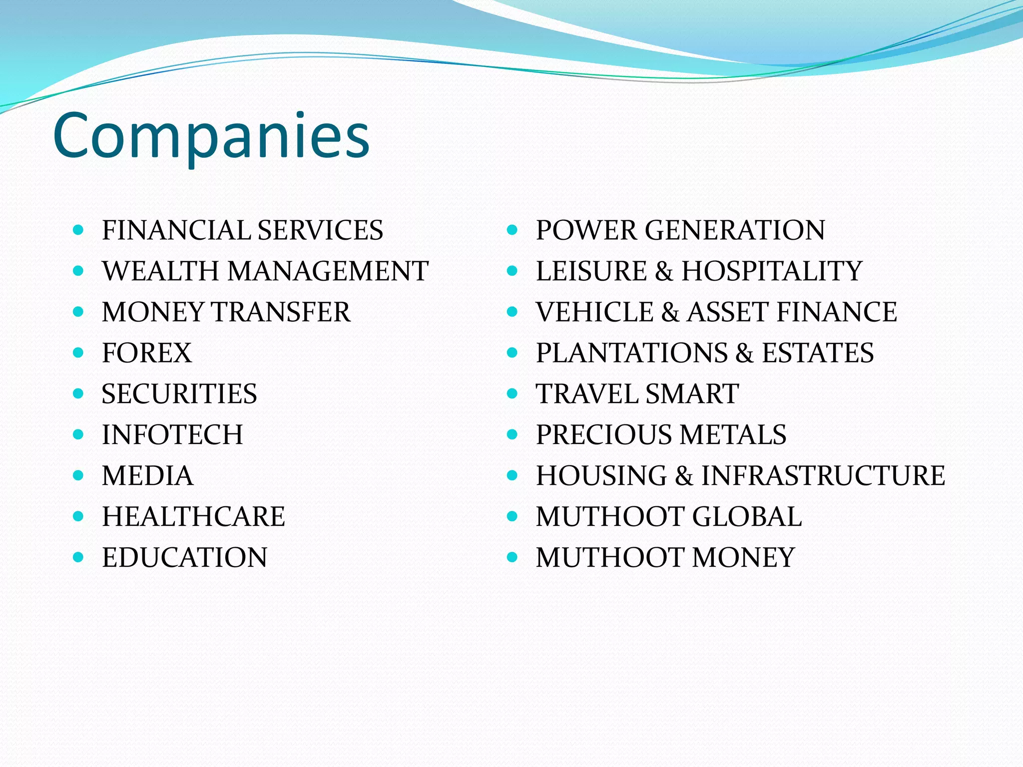 Companies
 FINANCIAL SERVICES
 WEALTH MANAGEMENT
 MONEY TRANSFER
 FOREX
 SECURITIES
 INFOTECH
 MEDIA
 HEALTHCARE
 EDUCATION
 POWER GENERATION
 LEISURE & HOSPITALITY
 VEHICLE & ASSET FINANCE
 PLANTATIONS & ESTATES
 TRAVEL SMART
 PRECIOUS METALS
 HOUSING & INFRASTRUCTURE
 MUTHOOT GLOBAL
 MUTHOOT MONEY
 