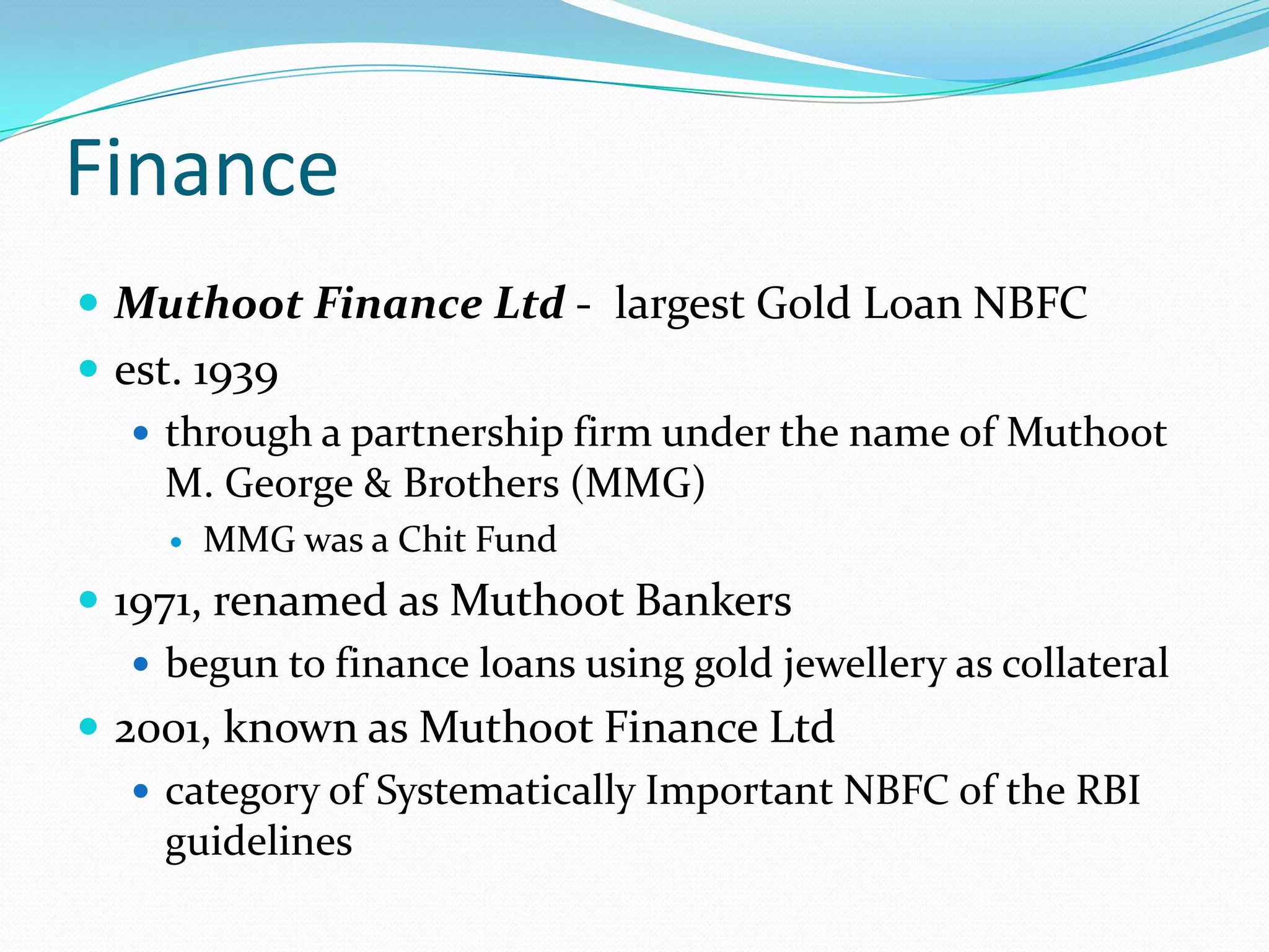 Finance
 Muthoot Finance Ltd - largest Gold Loan NBFC
 est. 1939
 through a partnership firm under the name of Muthoot
M. George & Brothers (MMG)
 MMG was a Chit Fund
 1971, renamed as Muthoot Bankers
 begun to finance loans using gold jewellery as collateral
 2001, known as Muthoot Finance Ltd
 category of Systematically Important NBFC of the RBI
guidelines
 