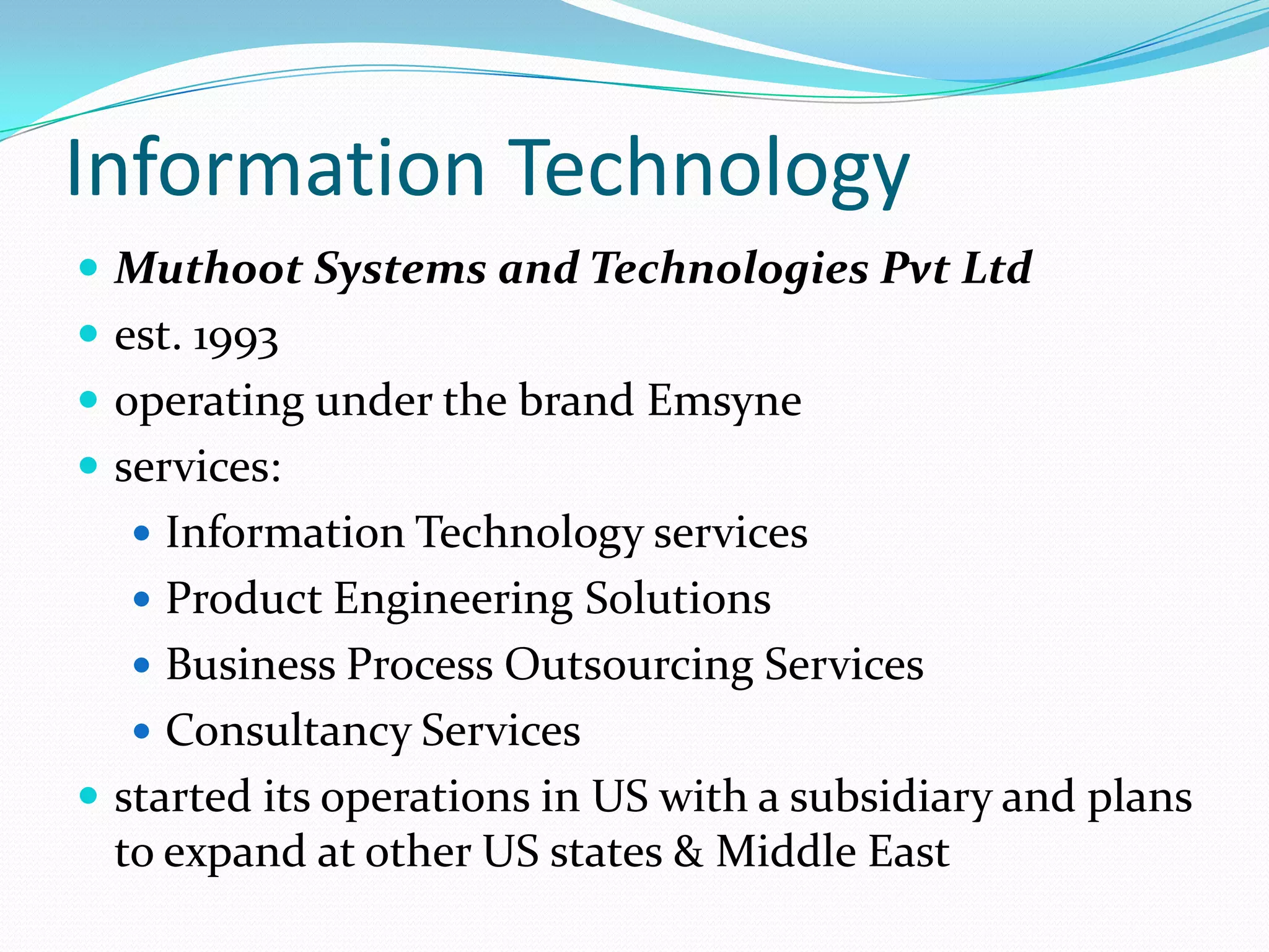 Information Technology
 Muthoot Systems and Technologies Pvt Ltd
 est. 1993
 operating under the brand Emsyne
 services:
 Information Technology services
 Product Engineering Solutions
 Business Process Outsourcing Services
 Consultancy Services
 started its operations in US with a subsidiary and plans
to expand at other US states & Middle East
 