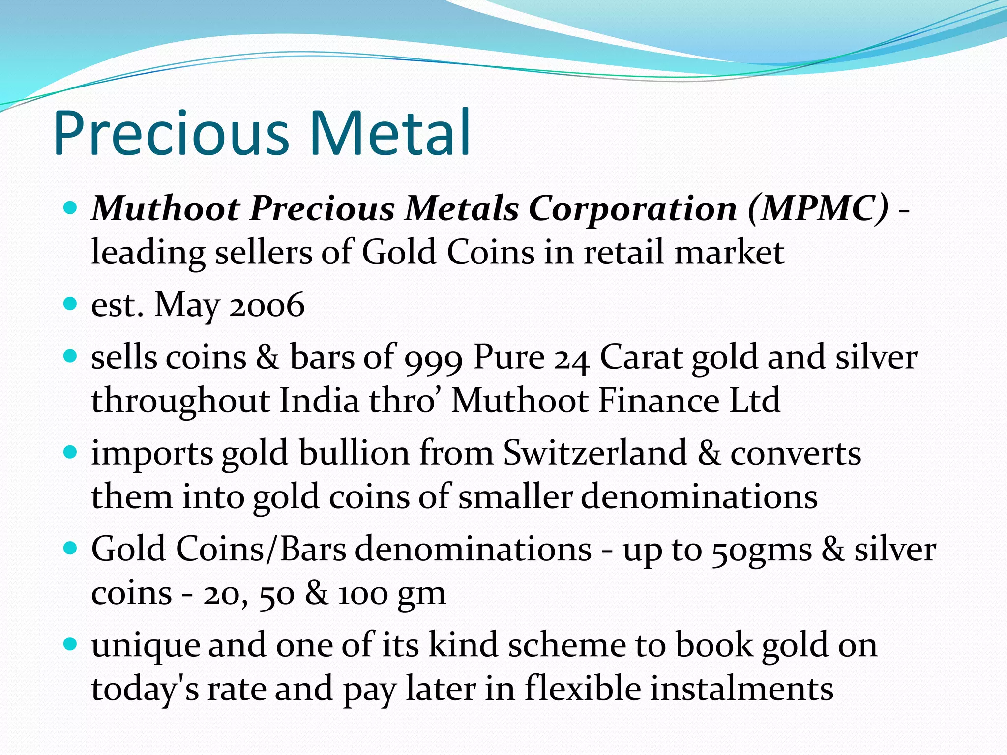 Precious Metal
 Muthoot Precious Metals Corporation (MPMC) -
leading sellers of Gold Coins in retail market
 est. May 2006
 sells coins & bars of 999 Pure 24 Carat gold and silver
throughout India thro’ Muthoot Finance Ltd
 imports gold bullion from Switzerland & converts
them into gold coins of smaller denominations
 Gold Coins/Bars denominations - up to 50gms & silver
coins - 20, 50 & 100 gm
 unique and one of its kind scheme to book gold on
today's rate and pay later in flexible instalments
 