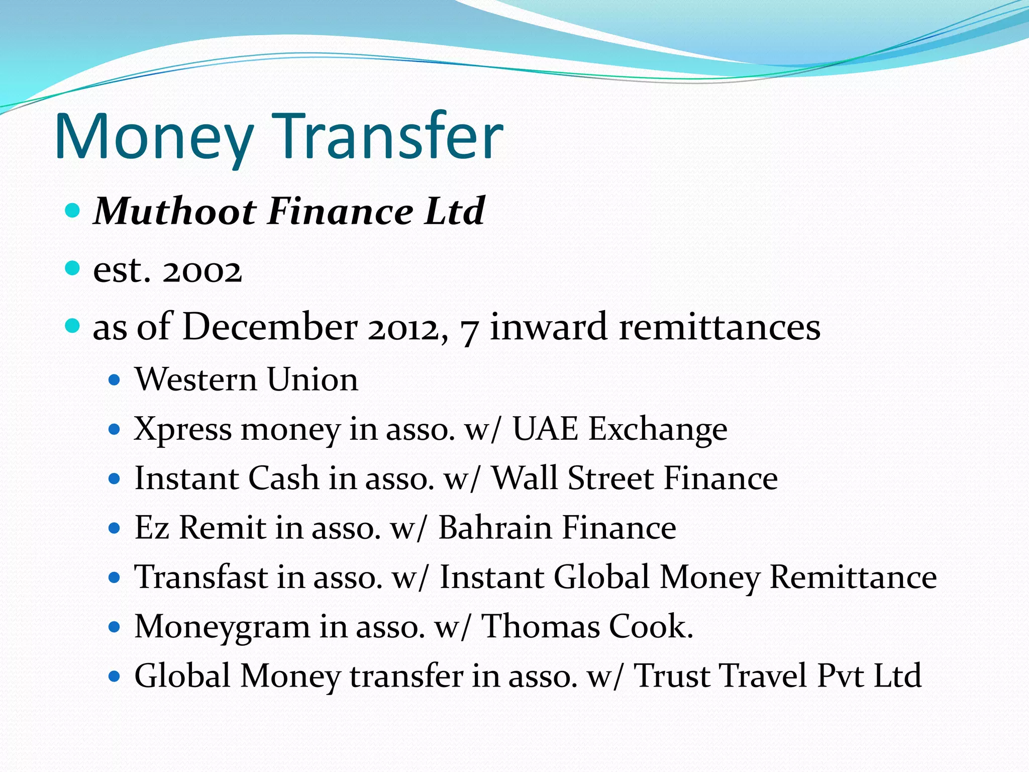 Money Transfer
 Muthoot Finance Ltd
 est. 2002
 as of December 2012, 7 inward remittances
 Western Union
 Xpress money in asso. w/ UAE Exchange
 Instant Cash in asso. w/ Wall Street Finance
 Ez Remit in asso. w/ Bahrain Finance
 Transfast in asso. w/ Instant Global Money Remittance
 Moneygram in asso. w/ Thomas Cook.
 Global Money transfer in asso. w/ Trust Travel Pvt Ltd
 
