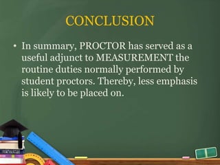 CONCLUSION
• In summary, PROCTOR has served as a
  useful adjunct to MEASUREMENT the
  routine duties normally performed by
  student proctors. Thereby, less emphasis
  is likely to be placed on.
 