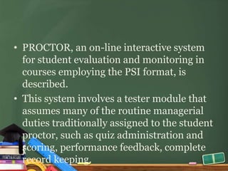 • PROCTOR, an on-line interactive system
  for student evaluation and monitoring in
  courses employing the PSI format, is
  described.
• This system involves a tester module that
  assumes many of the routine managerial
  duties traditionally assigned to the student
  proctor, such as quiz administration and
  scoring, performance feedback, complete
  record keeping.
 