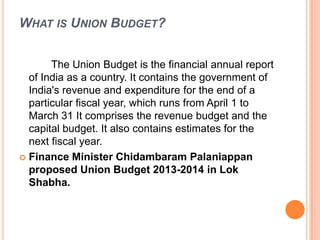 WHAT IS UNION BUDGET?
The Union Budget is the financial annual report
of India as a country. It contains the government of
India's revenue and expenditure for the end of a
particular fiscal year, which runs from April 1 to
March 31 It comprises the revenue budget and the
capital budget. It also contains estimates for the
next fiscal year.
 Finance Minister Chidambaram Palaniappan
proposed Union Budget 2013-2014 in Lok
Shabha.
 