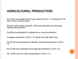 AGRICULTURAL PRODUCTION:
 Rs 7 lakh crore target fixed for agri credit for 2013—14 compare to 5.75
lakhs crore in previous year.
 Eastern Indian states to get Rs 1,000 crore allocation for improving
agricultural production.
 Rs 500 crore allocated for programme on crop diversification
 Foodgrain production in 2012—13 will be over 250 million tons
 Rs 80,194 crore allocation for Ministry of Rural Development in 2013—
14.
 Rs 27,049 crore allocation to the Agriculture Ministry in 2013—14
 Rs 14,873 crore for urban transportation in 2013—14.
 