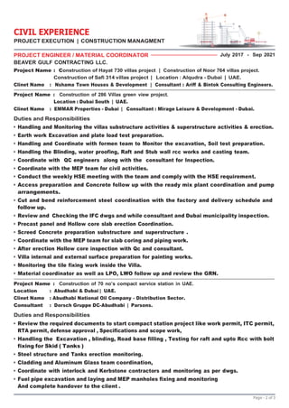 Page - 2 of 3
PROJECT ENGINEER / MATERIAL COORDINATOR
BEAVER GULF CONTRACTING LLC.
July 2017 - Sep 2021
Project Name : Construction of Hayat 730 villas project | Construction of Noor 764 villas project.
Construction of Safi 314 villas project | Location : Alqudra - Dubai | UAE.
Clinet Name : Nshama Town Houses & Development | Consultant : Ariff & Bintok Consulting Engineers.
Project Name : Construction of 286 Villas green view project.
Location : Dubai South | UAE.
Clinet Name : EMMAR Properties - Dubai | Consultant : Mirage Leisure & Development - Dubai.
Duties and Responsibilities
• Handling and Monitoring the villas substructure activities & superstructure activities & erection.
• Earth work Excavation and plate load test preparation.
• Handling and Coordinate with formen team to Monitor the excavation, Soil test preparation.
• Handling the Blinding, water proofing, Raft and Stub wall rcc works and casting team.
• Coordinate with QC engineers along with the consultant for Inspection.
• Coordinate with the MEP team for civil activities.
• Conduct the weekly HSE meeting with the team and comply with the HSE requirement.
• Access preparation and Concrete follow up with the ready mix plant coordination and pump
arrangements.
• Cut and bend reinforcement steel coordination with the factory and delivery schedule and
follow up.
• Review and Checking the IFC dwgs and while consultant and Dubai municipality inspection.
• Precast panel and Hollow core slab erection Coordination.
• Screed Concrete preparation substructure and superstructure .
• Coordinate with the MEP team for slab coring and piping work.
• After erection Hollow core inspection with Qc and consultant.
• Villa internal and external surface preparation for painting works.
• Monitoring the tile fixing work inside the Villa.
• Material coordinator as well as LPO, LWO follow up and review the GRN.
Project Name : Construction of 70 no’s compact service station in UAE.
Location : Abudhabi & Dubai | UAE.
Clinet Name : Abudhabi National Oil Company - Distribution Sector.
Consultant : Dorsch Gruppe DC-Abudhabi | Parsons.
Duties and Responsibilities
• Review the required documents to start compact station project like work permit, ITC permit,
RTA permit, defense approval , Specifications and scope work,
• Handling the Excavation , blinding, Road base filling , Testing for raft and upto Rcc with bolt
fixing for Skid ( Tanks )
• Steel structure and Tanks erection monitoring.
• Cladding and Aluminum Glass team coordination,
• Coordinate with interlock and Kerbstone contractors and monitoring as per dwgs.
• Fuel pipe excavation and laying and MEP manholes fixing and monitoring
And complete handover to the client .
CIVIL EXPERIENCE
PROJECT EXECUTION | CONSTRUCTION MANAGMENT
 