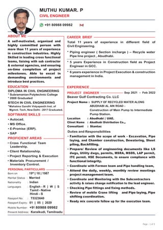 Page - 1 of 3
MUTHU KUMAR. P
CIVIL ENGINEER
+91 80988 09982
ABOUT ME
A self-motivated, organized and
highly committed person with
more than 11 years of experience
in construction industries. Highly
Skilled in leading cross functional
teams, liaising with sub contractor
& external agencies, and ensuring
on-time completion of project
milestones. Able to excel in
demanding environments and
introduce best practices.
EDUCATION
CAREER BRIEF
Total 11 years of experience in different field of
Civil Engineering.
* Piping engineer ( Section incharge ) – Recycle water
Pipe line project , Abudhabi.
* 5 years Experience in Construction field as Project
Engineer in GCC.
* 6 years experience in Project Execution & construction
management in India.
EXPERIENCE
DIPLOMA IN CIVIL ENGINEERING
* Subramanian Polytechnic College
* 2008 Graduated
PROJECT ENGINEER
Beaver Gulf Contracting Co. LLC
Sep 2021 - Feb 2022
BTECH IN CIVIL ENGINEERING
*Mahatma Gandhi Vidyapeeth Inst. of
Mgmnt. Tech, New Delhi - 2017 Graduated.
SOFTWARE SKILLS
• Autocad.
• MS Office.
• E-Promise (ERP).
• SAP
PROFICIENT AREAS
• Cross Functional Team
Leadership.
• Client Relationship.
• Project Reporting & Execution
• Materials Procurement /
Inventory Control.
PERSONAL PARTICULARS
Born on : 19th
| 10 | 1987
Marital Status : Married
Nationality : Indian
Languages : English - R | W | S
Tamil - Native
Hindi - S
Passport No. : T5323640
Passport Expiry : 01 | 05 | 2029
Mobile Number: +91 80988 09982
Present Address: Karaikudi, Tamilnadu
Project Name : SUPPLY OF RECYCLED WATER ALONG
ABUDHABI AL AIN ROAD -
Construction of Main Pump to Intermediate
Pump Station.
Location : Abudhabi | UAE.
Clinet Name : Abudhabi Distribution Co.,.
Consultant : Stantac
Duties and Responsibilities
• Familiarize with the scope of work - Excavation, Pipe
laying, and Chamber construction, Dewatering, Sheet
piling, Backfilling.
• Prepare/ Review of engineering documents like LS
dwgs, Utility dwgs, permits, MSRA, MSDS, LAP permit,
ITC permit. HSE Documents, to ensure compliance with
functional integrity.
• Coordinate with Formen team and Pipe handling team,
• Attend the daily, weekly, monthly review meetings
project management team.
• Coordinate and Monitoring with the Subcontractors
activity & raises change notification to the lead engineer.
• Checking Pipe fittings and fixing methods.
• Review of mobile Crane lifting and Pipe laying, Pipe
shifting coordination.
• Ready mix concrete follow up for the execution team.
 