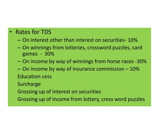 • Rates for TDS
– On interest other than interest on securities- 10%
– On winnings from lotteries, crossword puzzles, card
games - 30%
– On income by way of winnings from horse races -30%
– On income by way of insurance commission – 10%
Education cess
Surcharge
Grossing up of interest on securities
Grossing up of Income from lottery, cross word puzzles
 