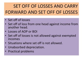 SET OFF OF LOSSES AND CARRY
FORWARD AND SET OFF OF LOSSES
• Set off of losses
• Set off of loss from one head against income from
another head.
• Losses of AOP or BOI
• Set off of losses is not allowed against exempted
incomes
• Situations where set off is not allowed.
• Unabsorbed depreciation.
• Practical problems
 