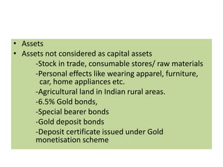 • Assets
• Assets not considered as capital assets
-Stock in trade, consumable stores/ raw materials
-Personal effects like wearing apparel, furniture,
car, home appliances etc.
-Agricultural land in Indian rural areas.
-6.5% Gold bonds,
-Special bearer bonds
-Gold deposit bonds
-Deposit certificate issued under Gold
monetisation scheme
 