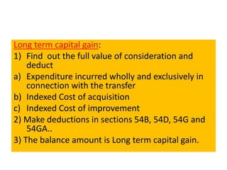 Long term capital gain:
1) Find out the full value of consideration and
deduct
a) Expenditure incurred wholly and exclusively in
connection with the transfer
b) Indexed Cost of acquisition
c) Indexed Cost of improvement
2) Make deductions in sections 54B, 54D, 54G and
54GA..
3) The balance amount is Long term capital gain.
 