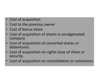 • Cost of acquisition
• Cost to the previous owner
• Cost of bonus share
• Cost of acquisition of shares in amalgamated
company
• Cost of acquisition of converted shares or
debentures.
• Cost of acquisition on rights issue of share or
security.
• Cost of acquisition on consolidation or conversion
 