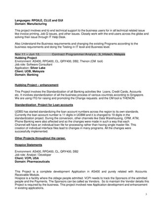 3
Languages: RPGILE, CLLE and GUI
Domain: Manufacturing
This project involves end to end technical support to the business users for in all technical related issue
like invoice printing, Job Q issues, and other issues. Closely work with the end-users across the globe and
solving their issue through IT Help Desk.
Also Understand the Business requirements and changing the existing Programs according to the
business requirements and doing the Testing in IT level and Business level.
Nov 11 – Jun 12, Contract Programmer/Analyst, 3i_Infotech, Malaysia
Hubbing Project
Environment: AS400, RPG400, CL, QRY400, DB2, Thenon (CM tool)
Job role: Software Consultant
Application: Silver Lake
Client: UOB, Malaysia
Domain: Banking
Hubbing Project – enhancement
This Project involves the Standardization of all Banking activities like Loans, Credit Cards, Accounts
etc. It involves standardization of all the business process of various countries according to Singapore.
We are using ITG for raising and promoting the Change requests. and the CM tool is THENON.
Standardization Project for Loan accounts
UOBS has started standardizing the loan account numbers across the region to its own standards.
Currently the loan account number is 11 digits in UOBM and it is changed to 19 digits in the
standardization project. During the conversion, other channels like Data Warehousing, CRM, ATM,
Phone Banking were also affected and so the changes were made in such a way that each
Channel will have an individual loan file for processing rather than having single master file. This
creation of individual interface files lead to changes in many programs. All the changes were
successfully implemented.
Other Projects throughout the career.
Hospice Statements
Environment: AS400, RPG400, CL, QRY400, DB2
Job role: Analyst / Developer
Client: VCPI, USA
Domain: Pharmaceuticals
This Project is a complete development Application in AS400 and purely related with Accounts
Receivable Module.
Hospice is a facility where the oldage people admitted. VCPI needs to track the Sponsors of the admitted
people and the Payments. The Sponsors can be called as Vendors. So to maintain the Vendor details this
Project is required by the business. This project involved new Application development and enhancement
in existing applications.
 