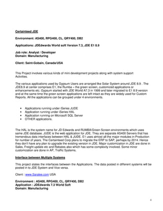 4
Certainteed JDE
Environment: AS400, RPG400, CL, QRY400, DB2
Applications: JDEdwards World soft Version 7.3, JDE E1 8.9
Job role: Analyst / Developer
Domain: Manufacturing
Client: Saint-Gobain, Canada/USA
This Project involves various kinds of mini development projects along with system support
Activities.
The various applications used by Gypsum Users are arranged like Solar System around JDE 8.9 . The
JDE8.9 at center comprises E1, the Rumba – the green screen, customized applications or
enhancements etc. Gypsum started with JDE World A7.3 in 1999 and later migrated to E1 8.9 version
and at the same time the green screen applications are left intact as they are widely used for Custom
Reports. All the applications can be grouped under 4 environments.
• Applications running under iSeries JUDE
• Application running under iSeries HAL
• Application running on Microsoft SQL Server
• OTHER applications.
The HAL is the system name for JD Edwards and RUMBA/Green Screen environments which uses
same JDE database. JUDE is the web application for JDE. They are separate AS400 Servers that has
tremendous data interfaces between HAL & JUDE. E1 uses almost all the major modules in Production
for number of years. The Certainteed Corp plans to migrate the ERP to SAP, perhaps by 2014. Hence
they don't have any plan to upgrade the existing version in JDE. Major customization in JDE are done in
Sales, Freight update etc and Rebates also which has some complexity involved. Some minor
customization are done in AP, Traffic Systems.
Interface between Multiple Systems
This project states the interfaces between the Applications. The data posted in different systems will be
posted in to JDE System and Vice versa.
Client : www.Saralee.com USA
Environment : AS400, RPG400, CL, QRY400, DB2
Application : JDEdwards 7.3 World Soft
Domain: Manufacturing
 