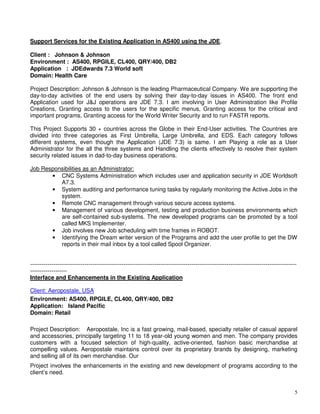 5
Support Services for the Existing Application in AS400 using the JDE.
Client : Johnson & Johnson
Environment : AS400, RPGILE, CL400, QRY/400, DB2
Application : JDEdwards 7.3 World soft
Domain: Health Care
Project Description: Johnson & Johnson is the leading Pharmaceutical Company. We are supporting the
day-to-day activities of the end users by solving their day-to-day issues in AS400. The front end
Application used for J&J operations are JDE 7.3. I am involving in User Administration like Profile
Creations, Granting access to the users for the specific menus, Granting access for the critical and
important programs, Granting access for the World Writer Security and to run FASTR reports.
This Project Supports 30 + countries across the Globe in their End-User activities. The Countries are
divided into three categories as First Umbrella, Large Umbrella, and EDS. Each category follows
different systems, even though the Application (JDE 7.3) is same. I am Playing a role as a User
Administrator for the all the three systems and Handling the clients effectively to resolve their system
security related issues in dad-to-day business operations.
Job Responsibilities as an Administrator:
• CNC Systems Administration which includes user and application security in JDE Worldsoft
A7.3.
• System auditing and performance tuning tasks by regularly monitoring the Active Jobs in the
system.
• Remote CNC management through various secure access systems.
• Management of various development, testing and production business environments which
are self-contained sub-systems. The new developed programs can be promoted by a tool
called MKS Implementer.
• Job involves new Job scheduling with time frames in ROBOT.
• Identifying the Dream writer version of the Programs and add the user profile to get the DW
reports in their mail inbox by a tool called Spool Organizer.
-----------------------------------------------------------------------------------------------------------------------------------------
-------------------
Interface and Enhancements in the Existing Application
Client: Aeropostale, USA
Environment: AS400, RPGILE, CL400, QRY/400, DB2
Application: Island Pacific
Domain: Retail
Project Description: Aeropostale, Inc is a fast growing, mail-based, specialty retailer of casual apparel
and accessories, principally targeting 11 to 18 year-old young women and men. The company provides
customers with a focused selection of high-quality, active-oriented, fashion basic merchandise at
compelling values. Aeropostale maintains control over its proprietary brands by designing, marketing
and selling all of its own merchandise. Our
Project involves the enhancements in the existing and new development of programs according to the
client’s need.
 