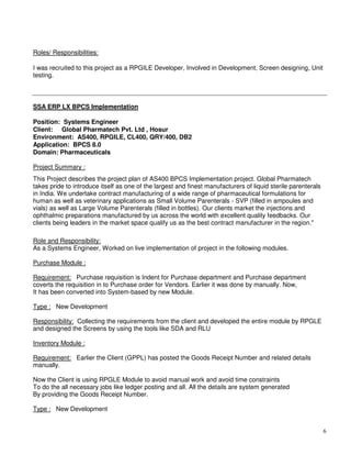 6
Roles/ Responsibilities:
I was recruited to this project as a RPGILE Developer, Involved in Development, Screen designing, Unit
testing.
SSA ERP LX BPCS Implementation
Position: Systems Engineer
Client: Global Pharmatech Pvt. Ltd , Hosur
Environment: AS400, RPGILE, CL400, QRY/400, DB2
Application: BPCS 8.0
Domain: Pharmaceuticals
Project Summary :
This Project describes the project plan of AS400 BPCS Implementation project. Global Pharmatech
takes pride to introduce itself as one of the largest and finest manufacturers of liquid sterile parenterals
in India. We undertake contract manufacturing of a wide range of pharmaceutical formulations for
human as well as veterinary applications as Small Volume Parenterals - SVP (filled in ampoules and
vials) as well as Large Volume Parenterals (filled in bottles). Our clients market the injections and
ophthalmic preparations manufactured by us across the world with excellent quality feedbacks. Our
clients being leaders in the market space qualify us as the best contract manufacturer in the region."
Role and Responsibility:
As a Systems Engineer, Worked on live implementation of project in the following modules.
Purchase Module :
Requirement: Purchase requisition is Indent for Purchase department and Purchase department
coverts the requisition in to Purchase order for Vendors. Earlier it was done by manually. Now,
It has been converted into System-based by new Module.
Type : New Development
Responsibility: Collecting the requirements from the client and developed the entire module by RPGLE
and designed the Screens by using the tools like SDA and RLU
Inventory Module :
Requirement: Earlier the Client (GPPL) has posted the Goods Receipt Number and related details
manually.
Now the Client is using RPGLE Module to avoid manual work and avoid time constraints
To do the all necessary jobs like ledger posting and all. All the details are system generated
By providing the Goods Receipt Number.
Type : New Development
 